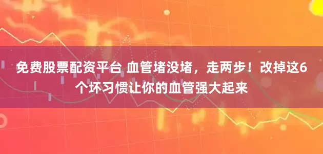 免费股票配资平台 血管堵没堵，走两步！改掉这6个坏习惯让你的血管强大起来