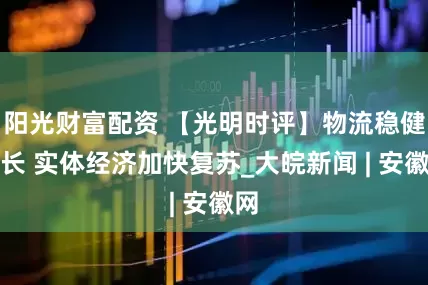 阳光财富配资 【光明时评】物流稳健增长 实体经济加快复苏_大皖新闻 | 安徽网
