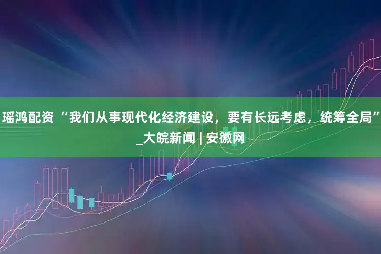 瑶鸿配资 “我们从事现代化经济建设，要有长远考虑，统筹全局”_大皖新闻 | 安徽网
