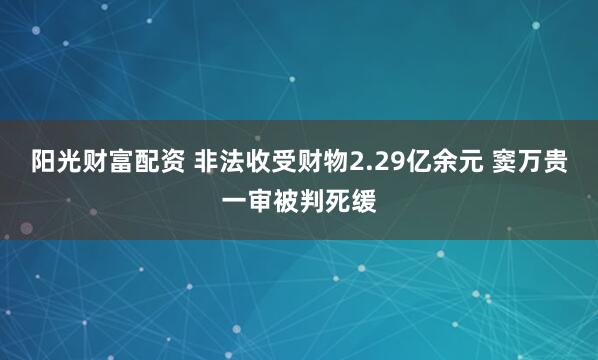 阳光财富配资 非法收受财物2.29亿余元 窦万贵一审被判死缓