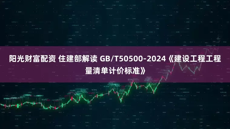 阳光财富配资 住建部解读 GB/T50500-2024《建设工程工程量清单计价标准》